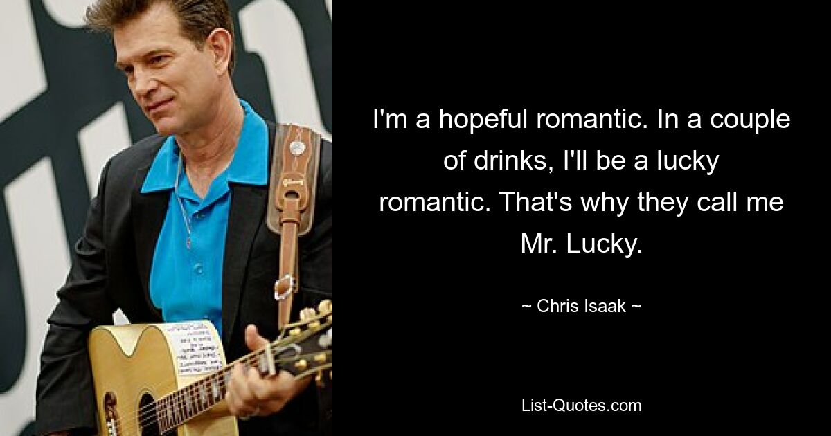 I'm a hopeful romantic. In a couple of drinks, I'll be a lucky romantic. That's why they call me Mr. Lucky. — © Chris Isaak