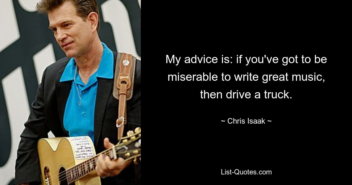 My advice is: if you've got to be miserable to write great music, then drive a truck. — © Chris Isaak