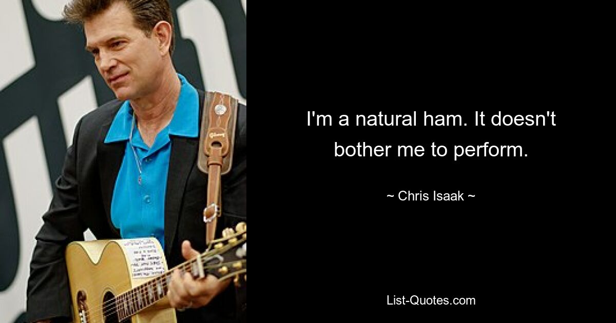 I'm a natural ham. It doesn't bother me to perform. — © Chris Isaak