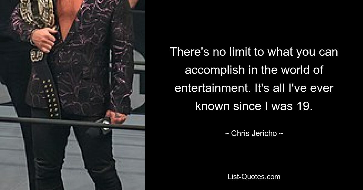 There's no limit to what you can accomplish in the world of entertainment. It's all I've ever known since I was 19. — © Chris Jericho