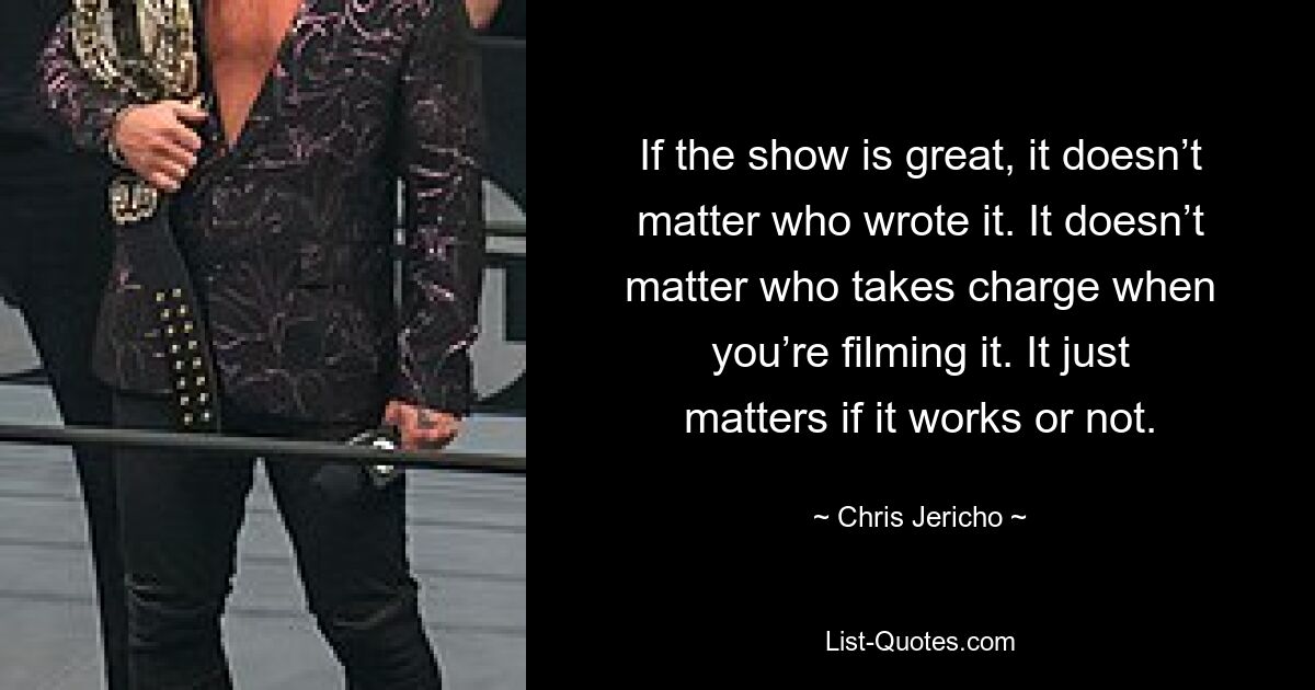 If the show is great, it doesn’t matter who wrote it. It doesn’t matter who takes charge when you’re filming it. It just matters if it works or not. — © Chris Jericho