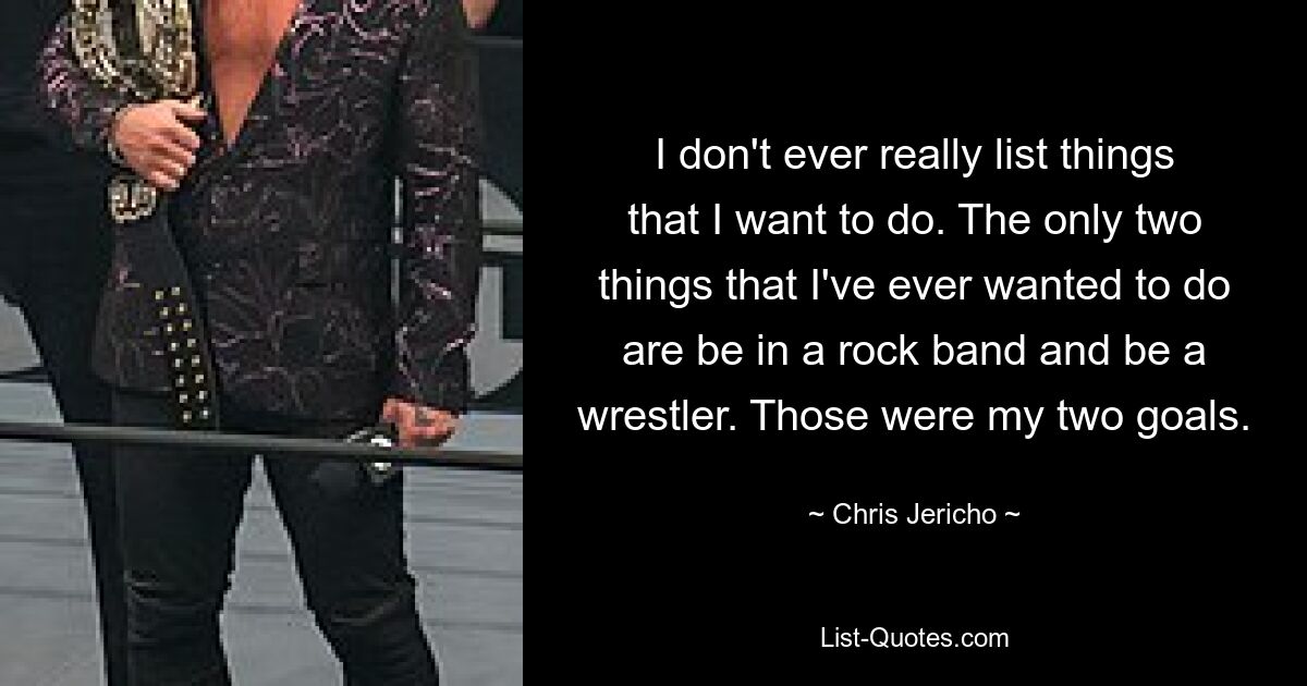 I don't ever really list things that I want to do. The only two things that I've ever wanted to do are be in a rock band and be a wrestler. Those were my two goals. — © Chris Jericho