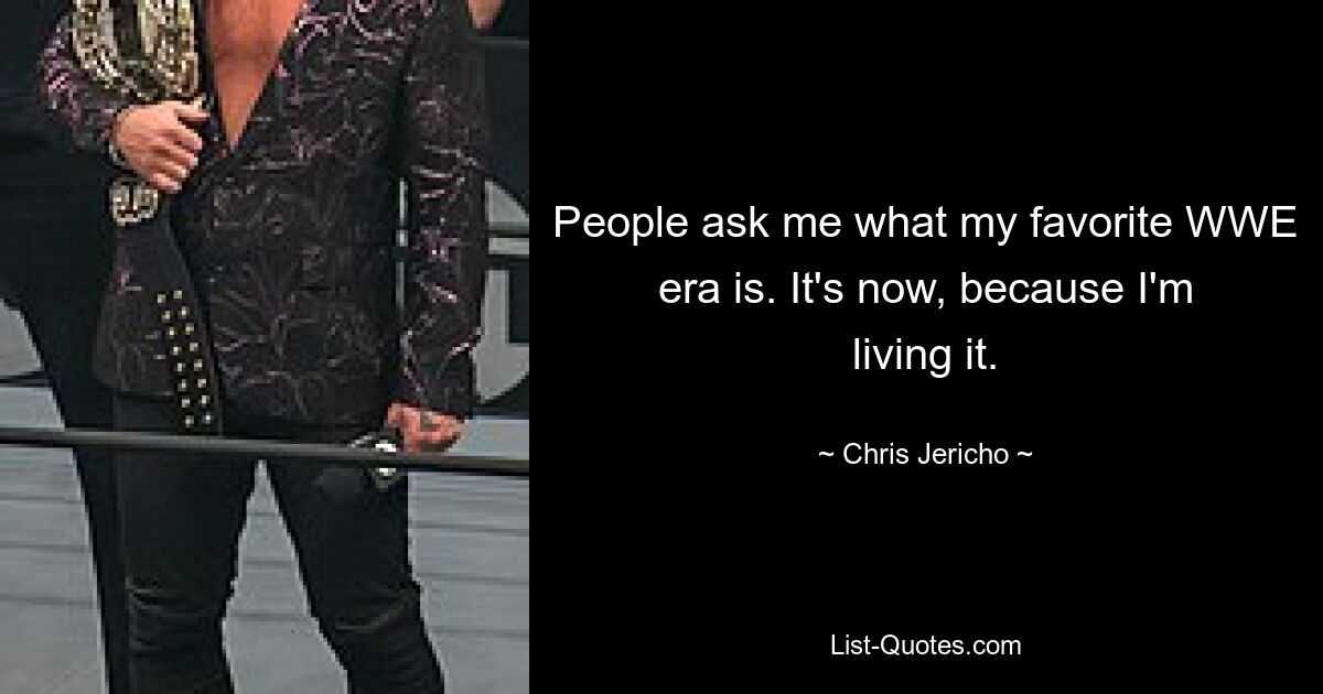 People ask me what my favorite WWE era is. It's now, because I'm living it. — © Chris Jericho