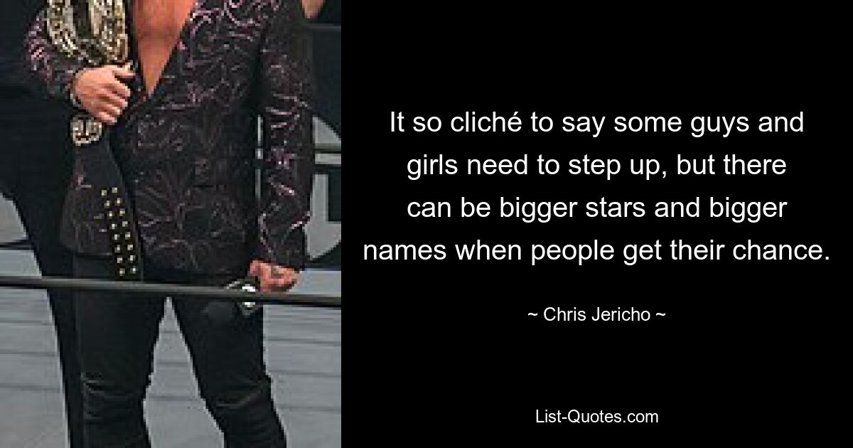 It so cliché to say some guys and girls need to step up, but there can be bigger stars and bigger names when people get their chance. — © Chris Jericho