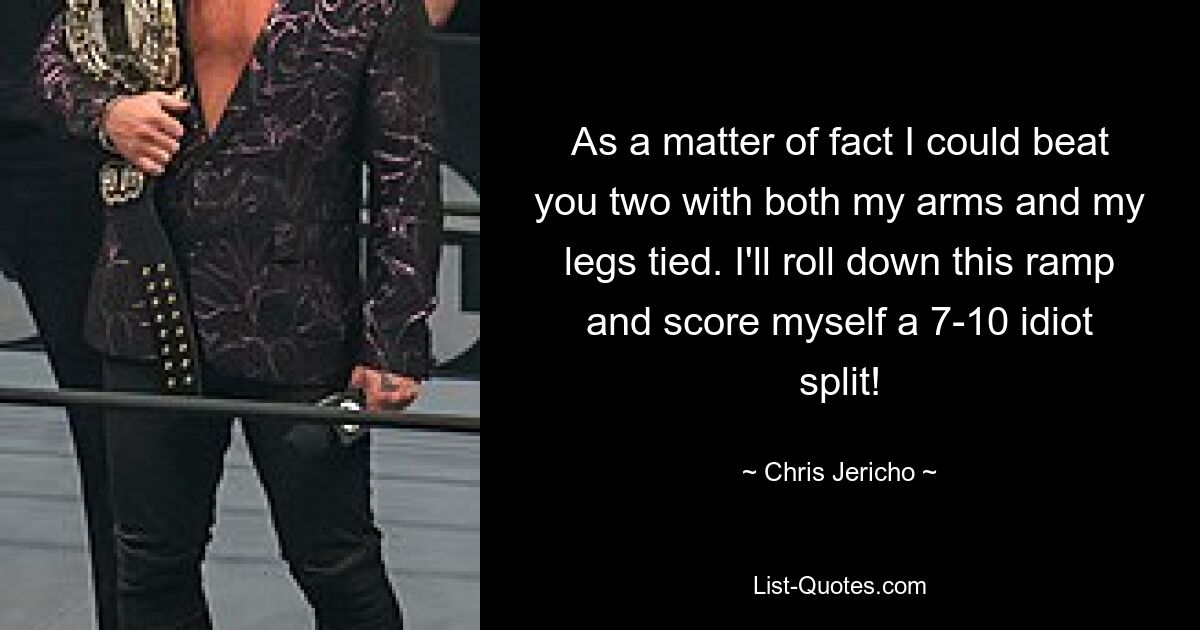 As a matter of fact I could beat you two with both my arms and my legs tied. I'll roll down this ramp and score myself a 7-10 idiot split! — © Chris Jericho