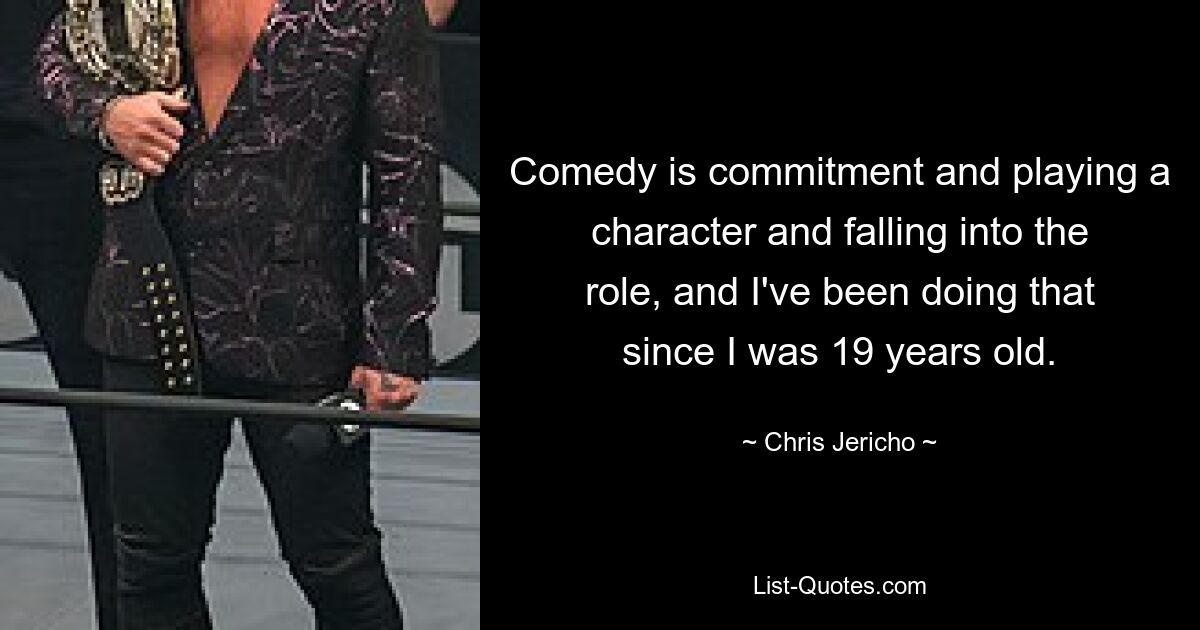 Comedy is commitment and playing a character and falling into the role, and I've been doing that since I was 19 years old. — © Chris Jericho