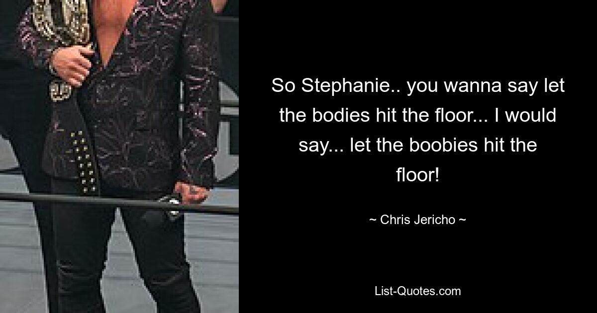 So Stephanie.. you wanna say let the bodies hit the floor... I would say... let the boobies hit the floor! — © Chris Jericho