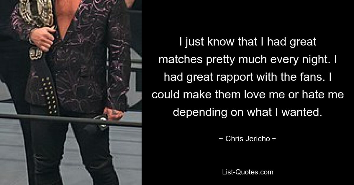 I just know that I had great matches pretty much every night. I had great rapport with the fans. I could make them love me or hate me depending on what I wanted. — © Chris Jericho