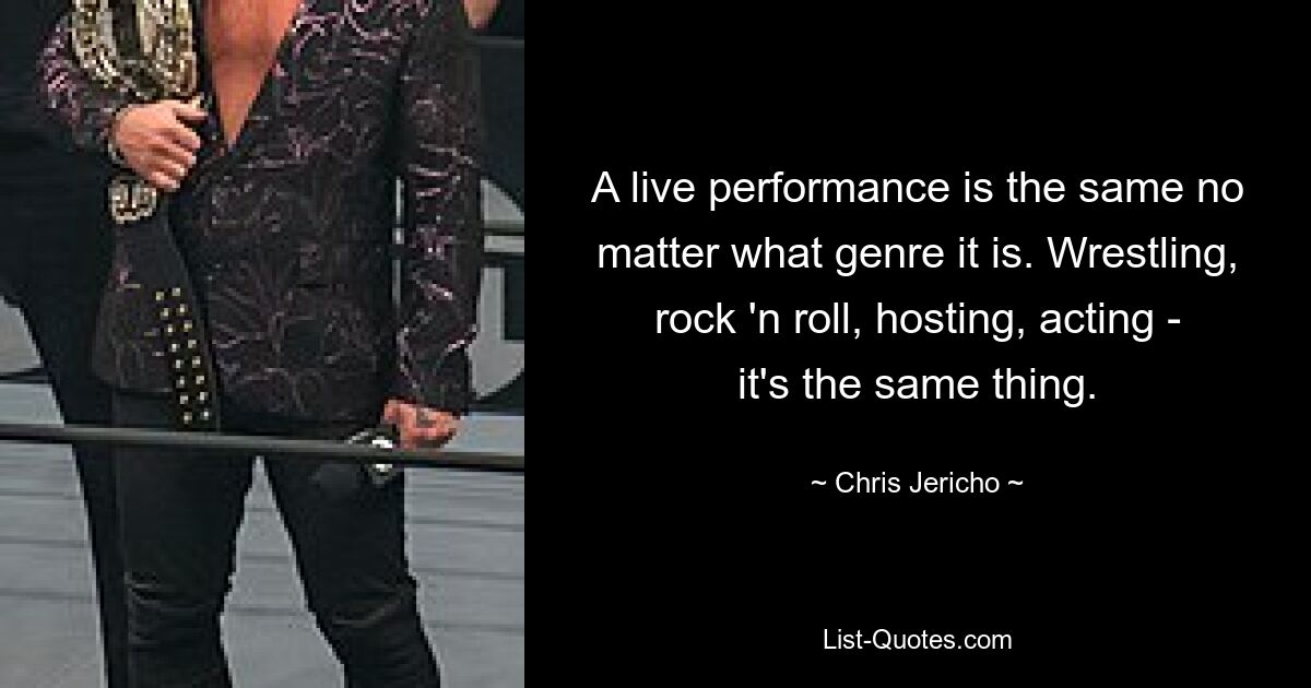 A live performance is the same no matter what genre it is. Wrestling, rock 'n roll, hosting, acting - it's the same thing. — © Chris Jericho