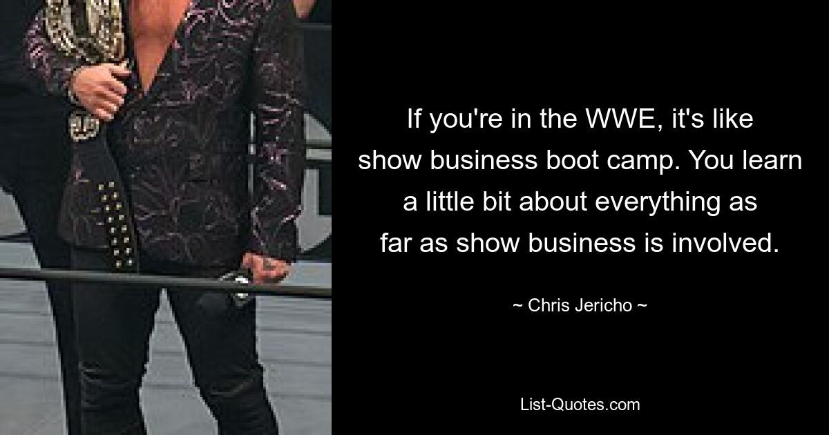 If you're in the WWE, it's like show business boot camp. You learn a little bit about everything as far as show business is involved. — © Chris Jericho