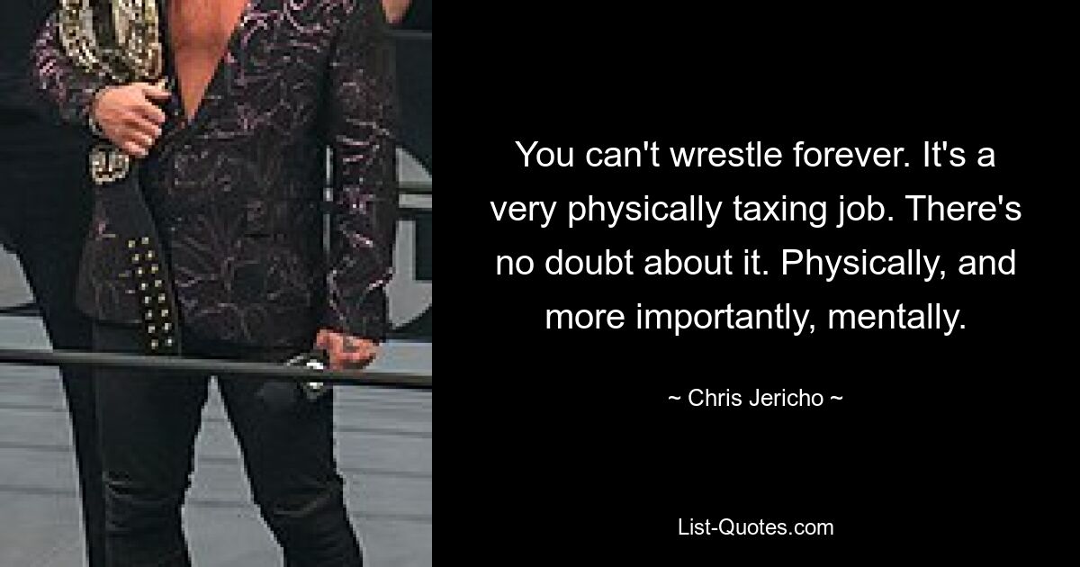 You can't wrestle forever. It's a very physically taxing job. There's no doubt about it. Physically, and more importantly, mentally. — © Chris Jericho