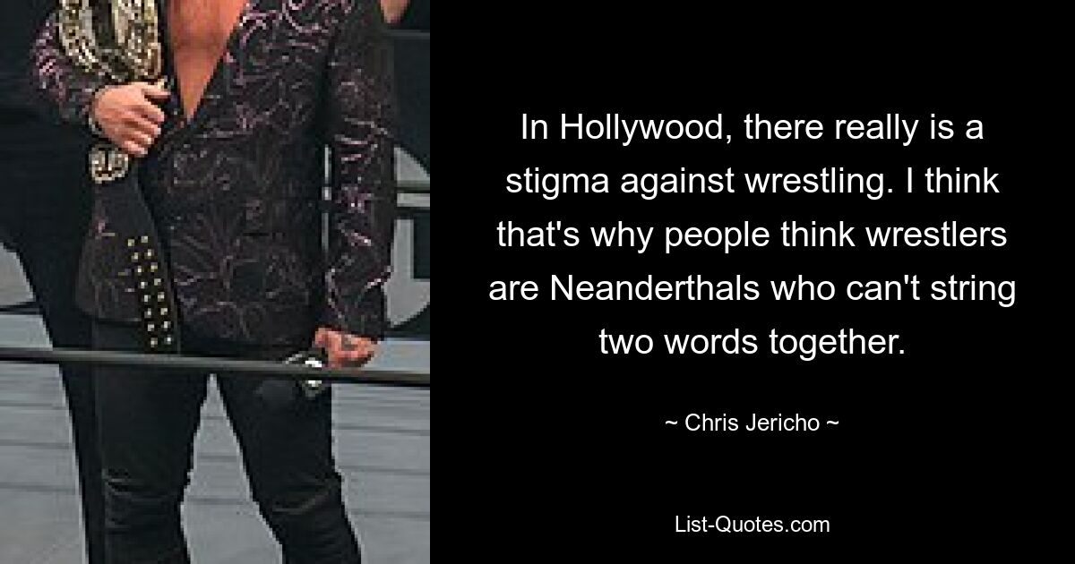 In Hollywood, there really is a stigma against wrestling. I think that's why people think wrestlers are Neanderthals who can't string two words together. — © Chris Jericho