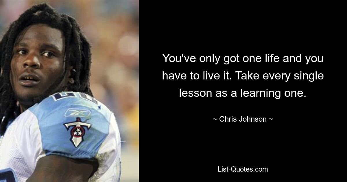 You've only got one life and you have to live it. Take every single lesson as a learning one. — © Chris Johnson