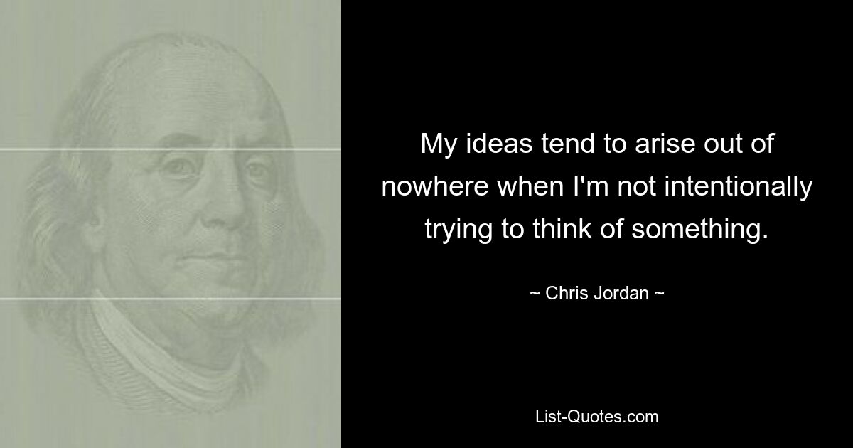 My ideas tend to arise out of nowhere when I'm not intentionally trying to think of something. — © Chris Jordan