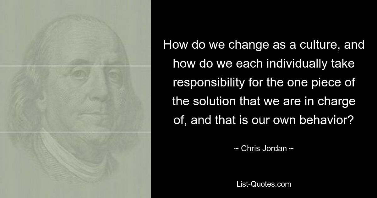 How do we change as a culture, and how do we each individually take responsibility for the one piece of the solution that we are in charge of, and that is our own behavior? — © Chris Jordan