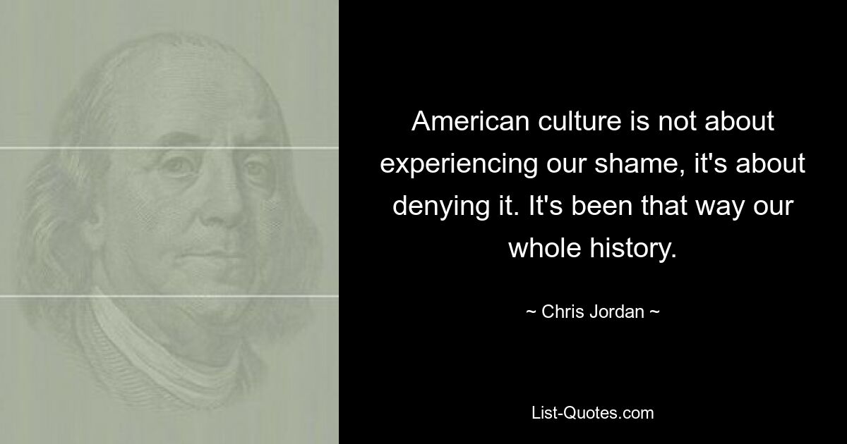 American culture is not about experiencing our shame, it's about denying it. It's been that way our whole history. — © Chris Jordan