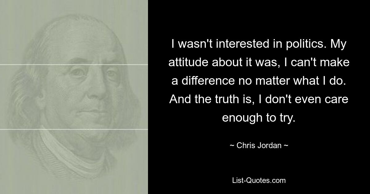 I wasn't interested in politics. My attitude about it was, I can't make a difference no matter what I do. And the truth is, I don't even care enough to try. — © Chris Jordan