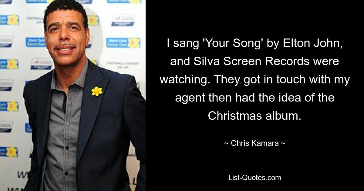 I sang 'Your Song' by Elton John, and Silva Screen Records were watching. They got in touch with my agent then had the idea of the Christmas album. — © Chris Kamara