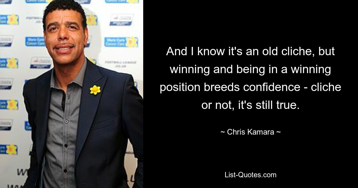 And I know it's an old cliche, but winning and being in a winning position breeds confidence - cliche or not, it's still true. — © Chris Kamara