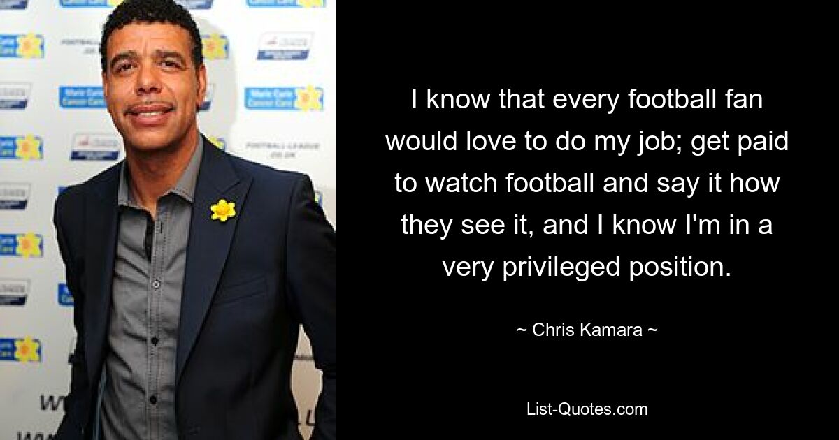 I know that every football fan would love to do my job; get paid to watch football and say it how they see it, and I know I'm in a very privileged position. — © Chris Kamara