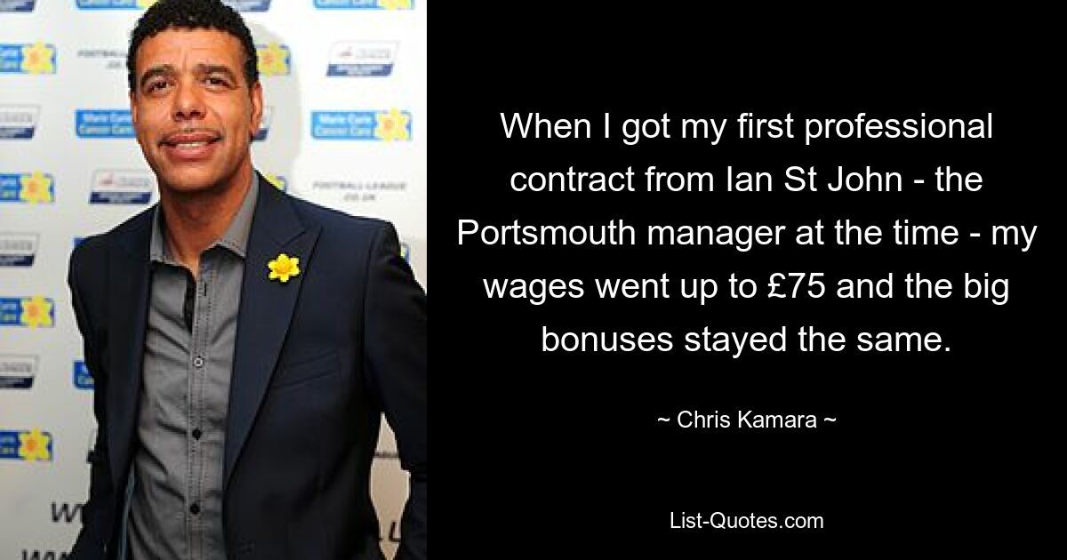 When I got my first professional contract from Ian St John - the Portsmouth manager at the time - my wages went up to £75 and the big bonuses stayed the same. — © Chris Kamara