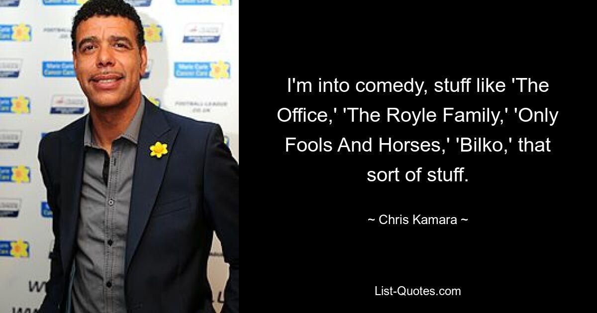 I'm into comedy, stuff like 'The Office,' 'The Royle Family,' 'Only Fools And Horses,' 'Bilko,' that sort of stuff. — © Chris Kamara