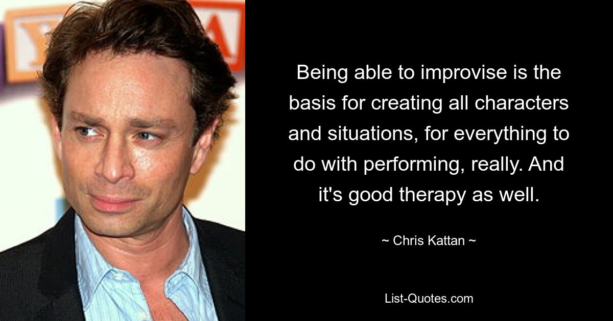 Being able to improvise is the basis for creating all characters and situations, for everything to do with performing, really. And it's good therapy as well. — © Chris Kattan