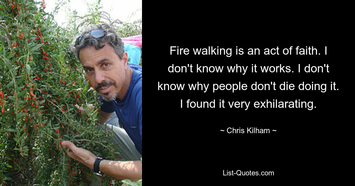 Fire walking is an act of faith. I don't know why it works. I don't know why people don't die doing it. I found it very exhilarating. — © Chris Kilham