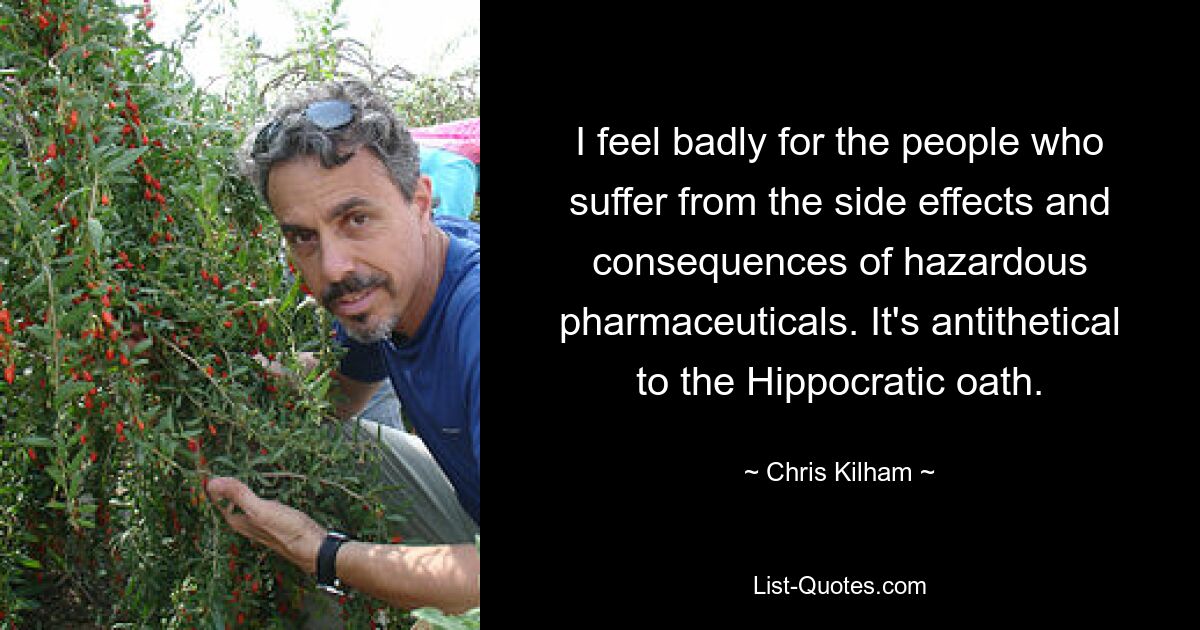 I feel badly for the people who suffer from the side effects and consequences of hazardous pharmaceuticals. It's antithetical to the Hippocratic oath. — © Chris Kilham