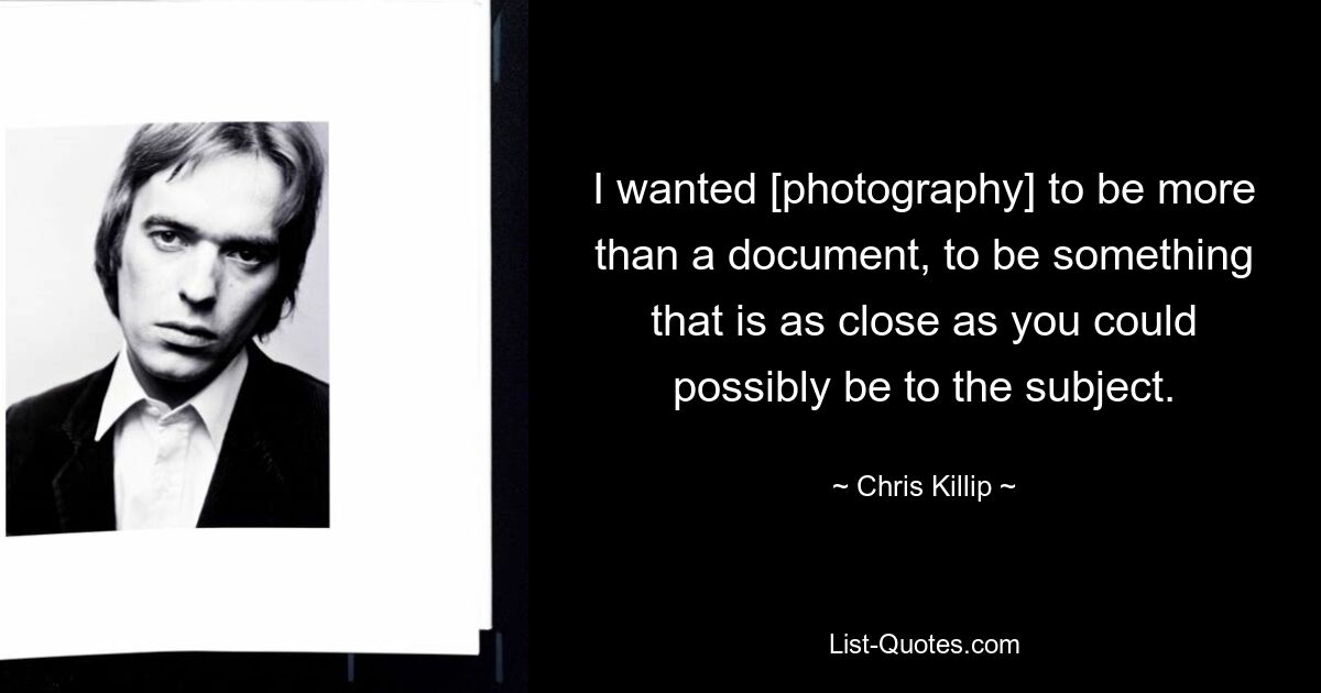 I wanted [photography] to be more than a document, to be something that is as close as you could possibly be to the subject. — © Chris Killip