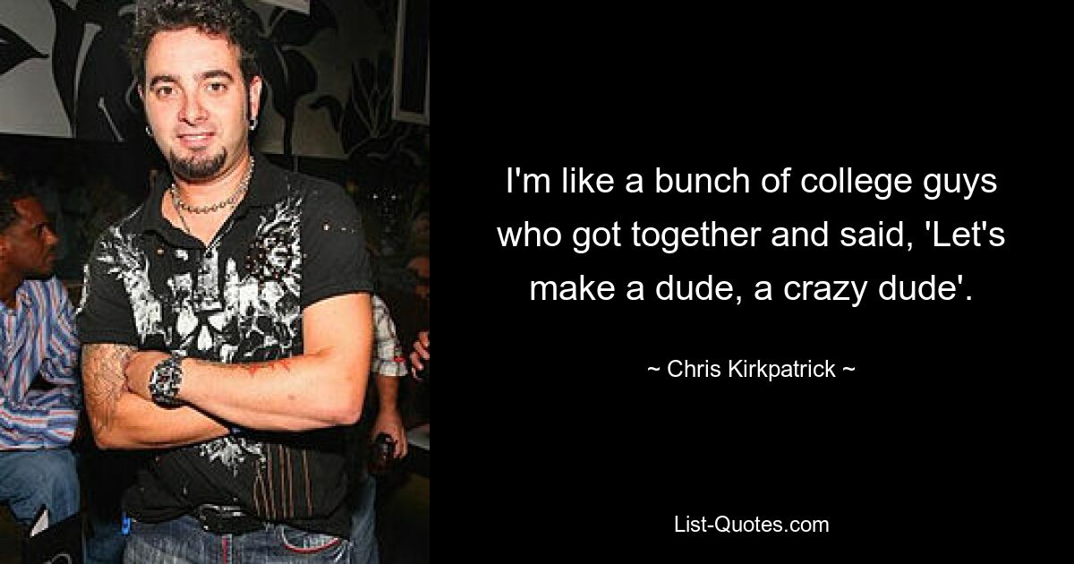 I'm like a bunch of college guys who got together and said, 'Let's make a dude, a crazy dude'. — © Chris Kirkpatrick