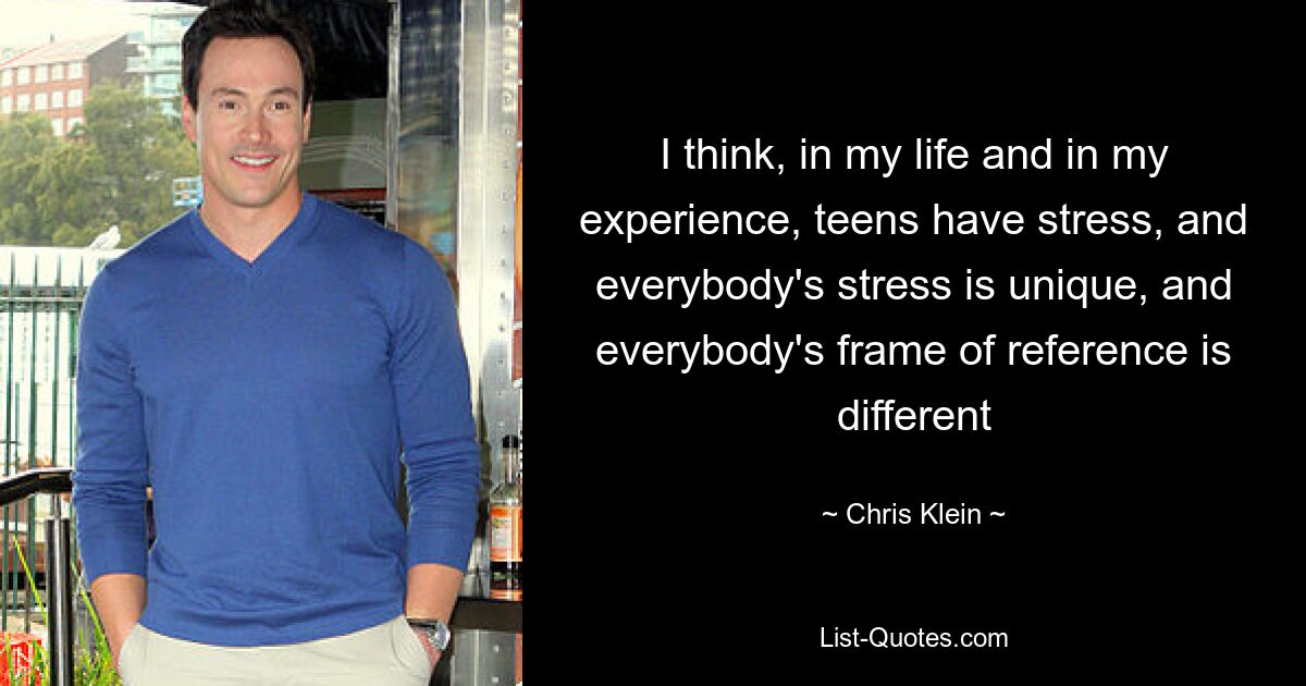 I think, in my life and in my experience, teens have stress, and everybody's stress is unique, and everybody's frame of reference is different — © Chris Klein