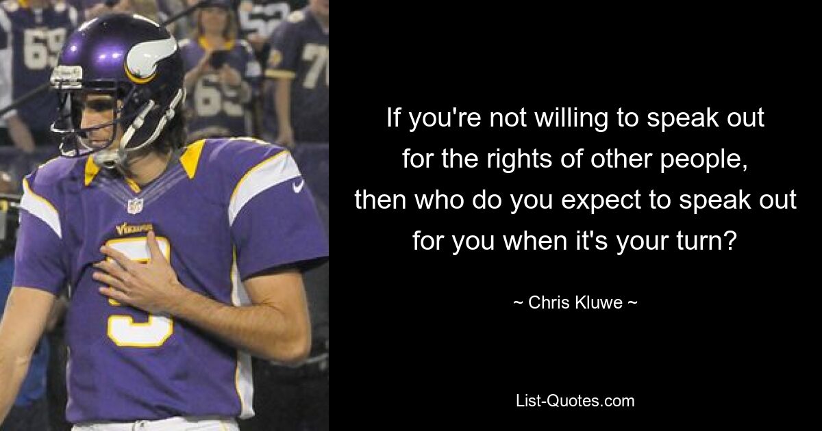 If you're not willing to speak out for the rights of other people, then who do you expect to speak out for you when it's your turn? — © Chris Kluwe