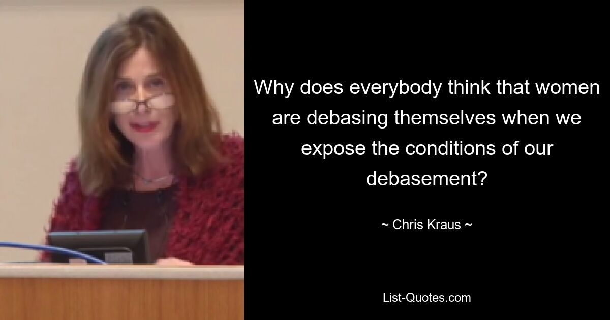 Why does everybody think that women are debasing themselves when we expose the conditions of our debasement? — © Chris Kraus