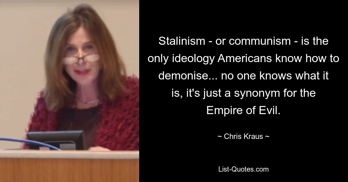 Stalinism - or communism - is the only ideology Americans know how to demonise... no one knows what it is, it's just a synonym for the Empire of Evil. — © Chris Kraus