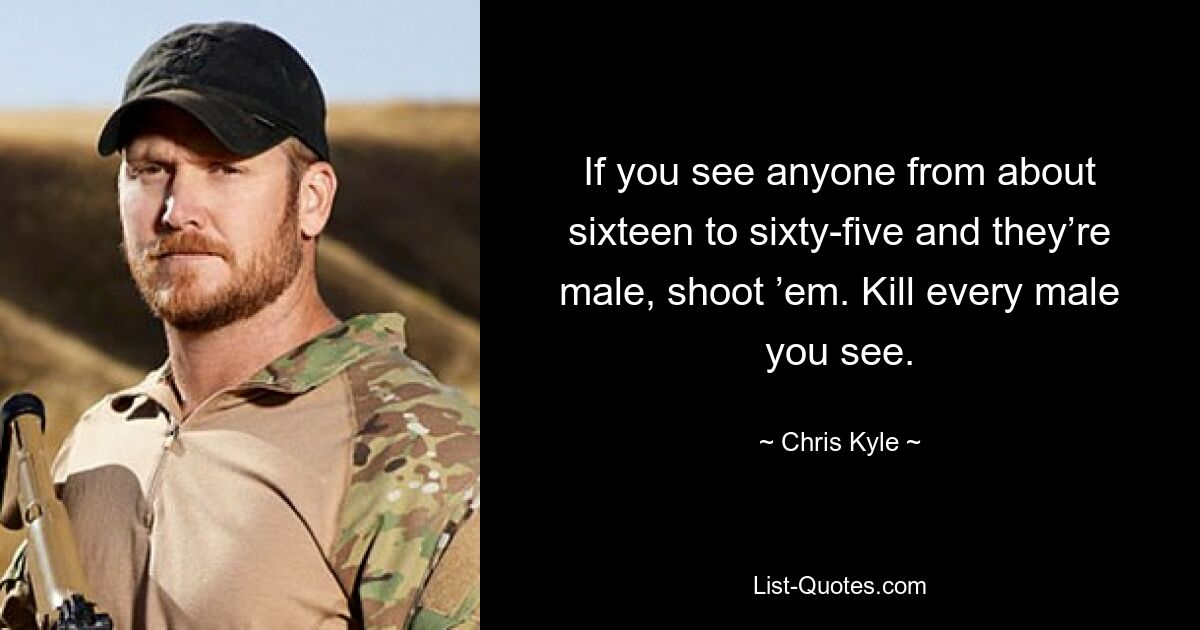 If you see anyone from about sixteen to sixty-five and they’re male, shoot ’em. Kill every male you see. — © Chris Kyle