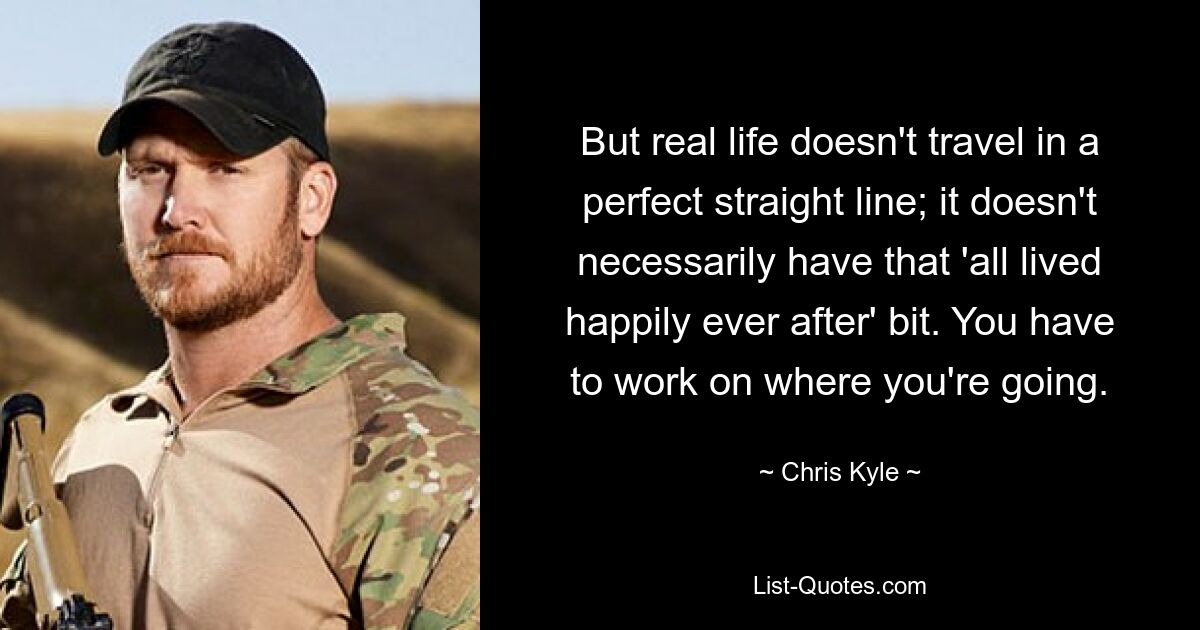 But real life doesn't travel in a perfect straight line; it doesn't necessarily have that 'all lived happily ever after' bit. You have to work on where you're going. — © Chris Kyle