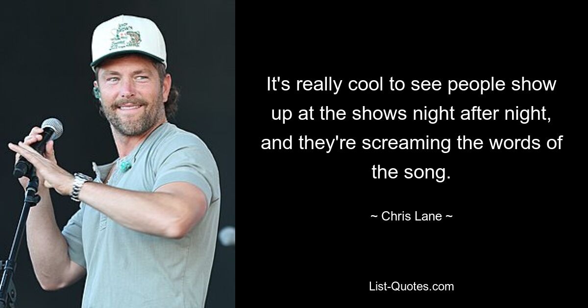 It's really cool to see people show up at the shows night after night, and they're screaming the words of the song. — © Chris Lane