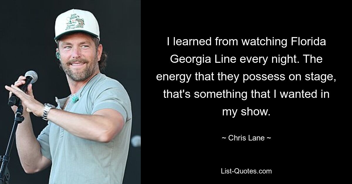 I learned from watching Florida Georgia Line every night. The energy that they possess on stage, that's something that I wanted in my show. — © Chris Lane