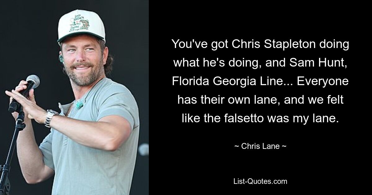 You've got Chris Stapleton doing what he's doing, and Sam Hunt, Florida Georgia Line... Everyone has their own lane, and we felt like the falsetto was my lane. — © Chris Lane