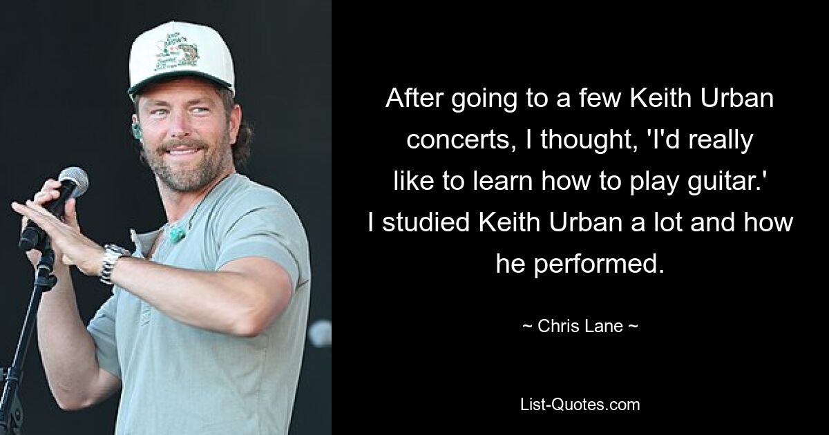 After going to a few Keith Urban concerts, I thought, 'I'd really like to learn how to play guitar.' I studied Keith Urban a lot and how he performed. — © Chris Lane