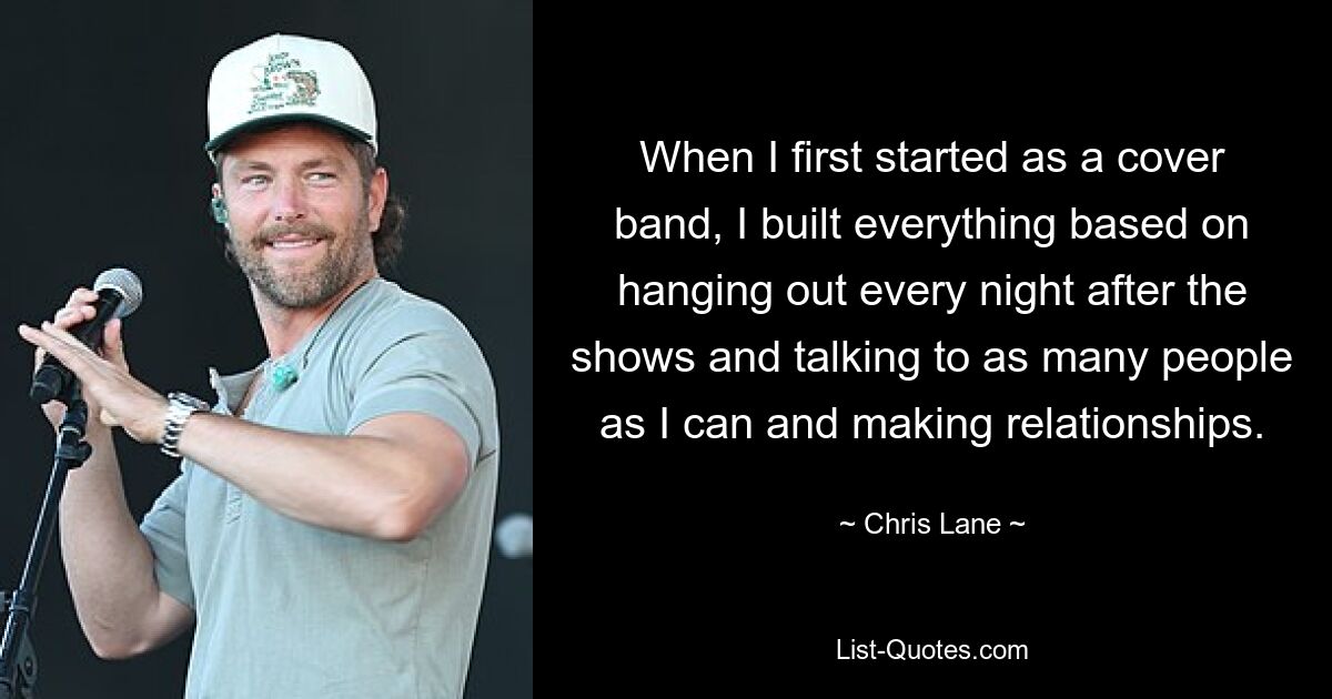 When I first started as a cover band, I built everything based on hanging out every night after the shows and talking to as many people as I can and making relationships. — © Chris Lane