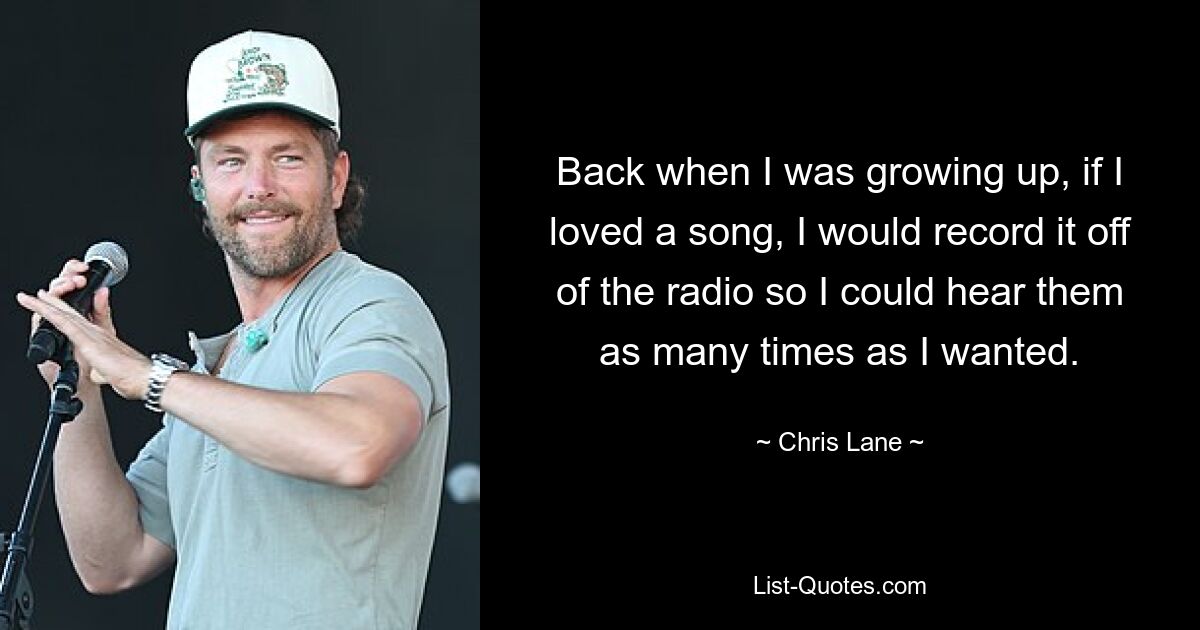 Back when I was growing up, if I loved a song, I would record it off of the radio so I could hear them as many times as I wanted. — © Chris Lane