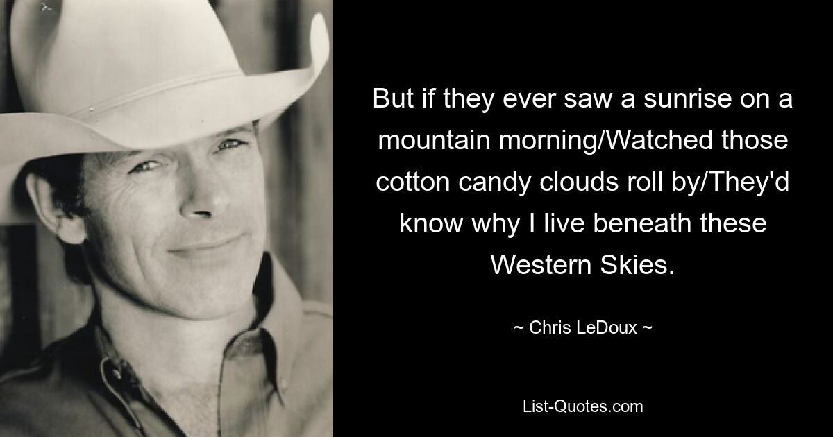 But if they ever saw a sunrise on a mountain morning/Watched those cotton candy clouds roll by/They'd know why I live beneath these Western Skies. — © Chris LeDoux