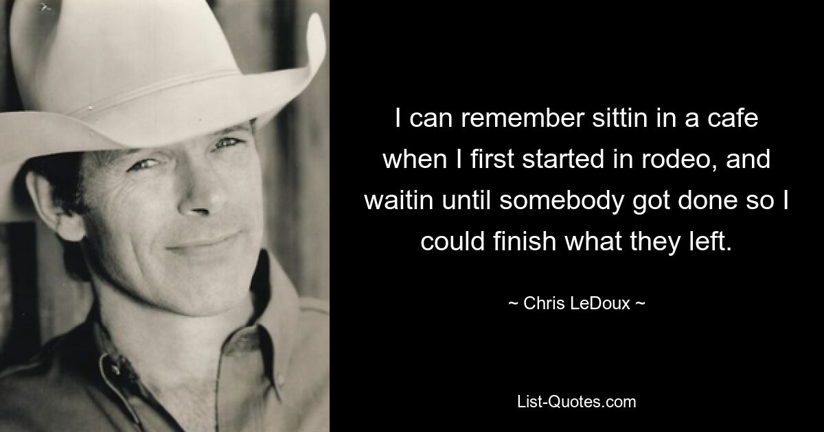 I can remember sittin in a cafe when I first started in rodeo, and waitin until somebody got done so I could finish what they left. — © Chris LeDoux