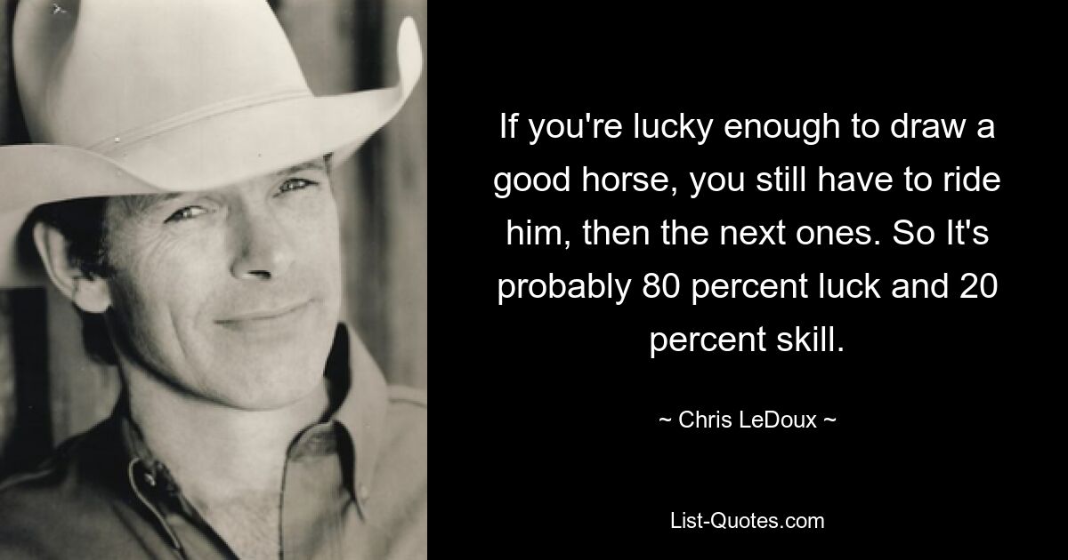 If you're lucky enough to draw a good horse, you still have to ride him, then the next ones. So It's probably 80 percent luck and 20 percent skill. — © Chris LeDoux