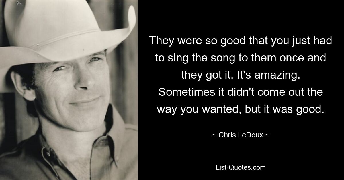 They were so good that you just had to sing the song to them once and they got it. It's amazing. Sometimes it didn't come out the way you wanted, but it was good. — © Chris LeDoux