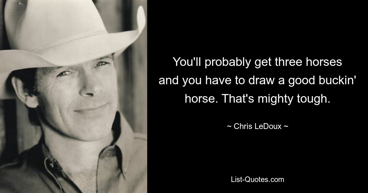 You'll probably get three horses and you have to draw a good buckin' horse. That's mighty tough. — © Chris LeDoux