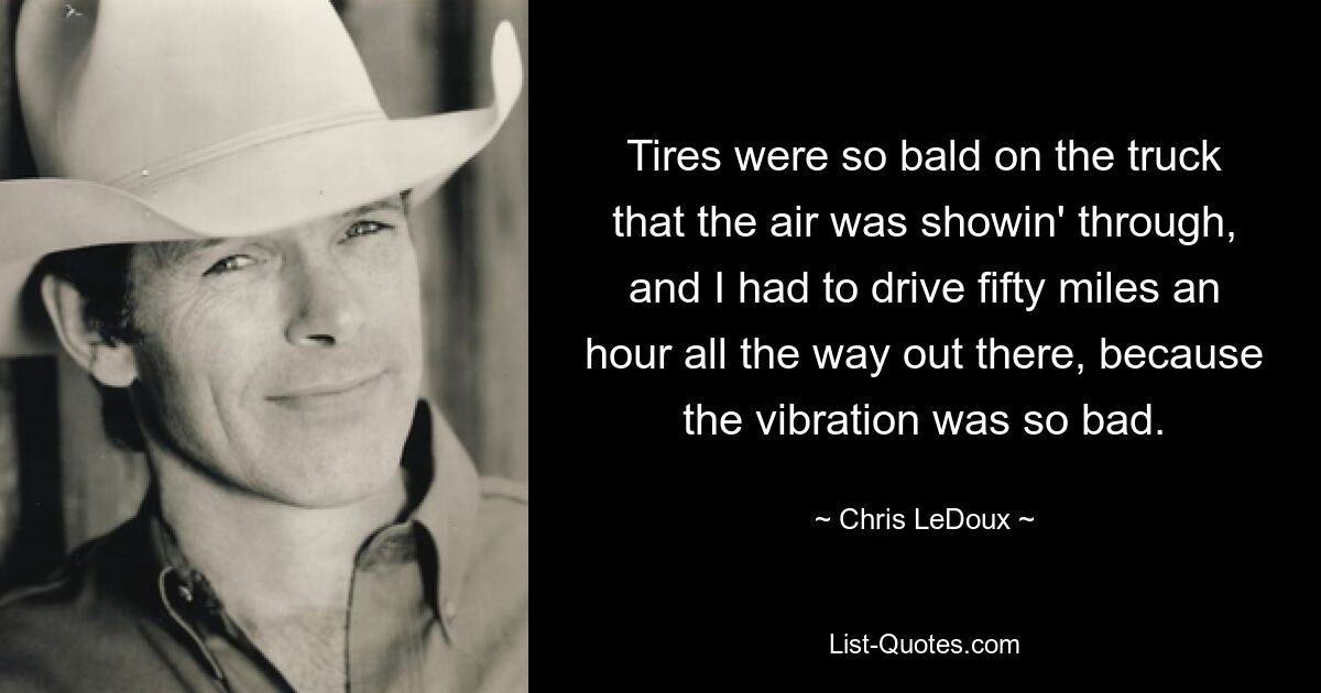 Tires were so bald on the truck that the air was showin' through, and I had to drive fifty miles an hour all the way out there, because the vibration was so bad. — © Chris LeDoux