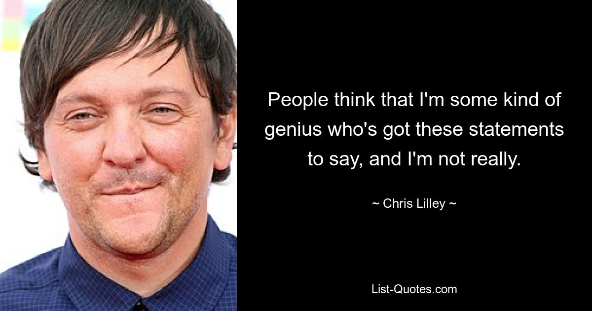 People think that I'm some kind of genius who's got these statements to say, and I'm not really. — © Chris Lilley